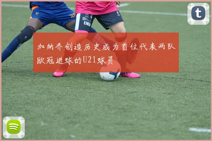加纳乔创造历史成为首位代表两队欧冠进球的U21球员