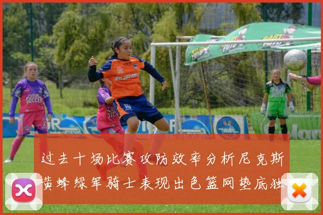 过去十场比赛攻防效率分析尼克斯黄蜂绿军骑士表现出色篮网垫底独占鳌头
