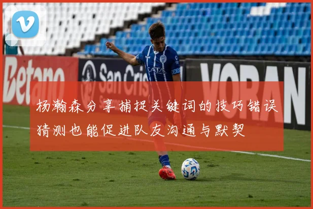 杨瀚森分享捕捉关键词的技巧错误猜测也能促进队友沟通与默契