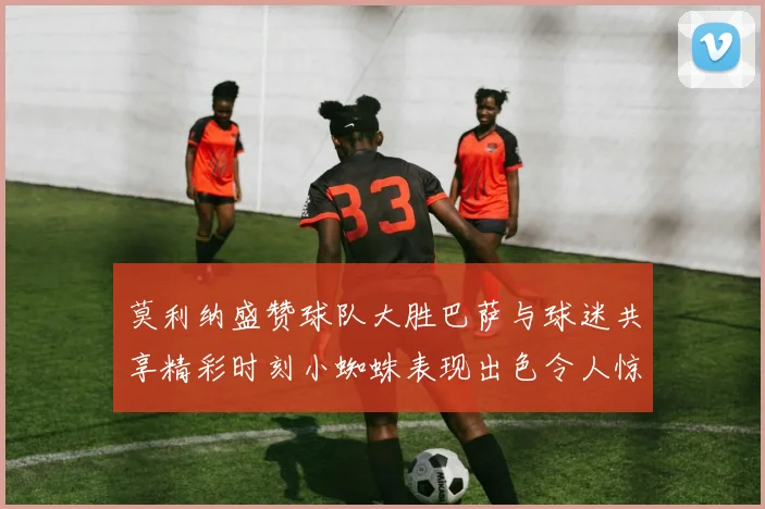 莫利纳盛赞球队大胜巴萨与球迷共享精彩时刻小蜘蛛表现出色令人惊艳