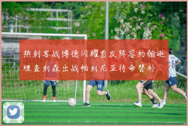 热刺客战博德闪耀首发阵容约翰逊理查利森出战帕利尼亚待命替补