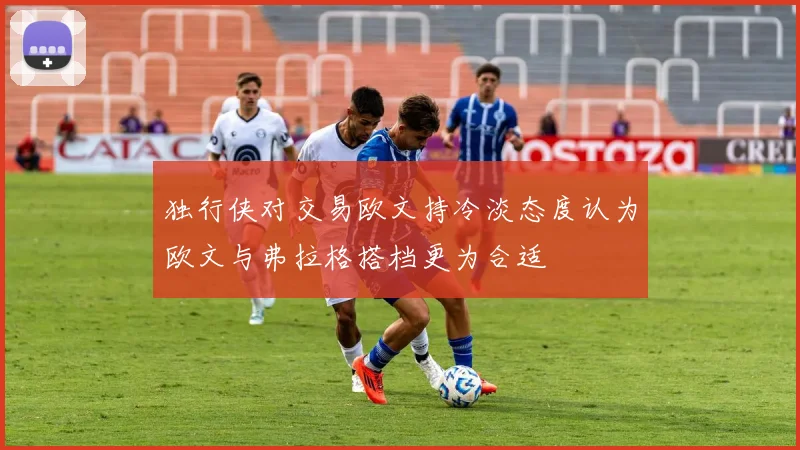 独行侠对交易欧文持冷淡态度认为欧文与弗拉格搭档更为合适