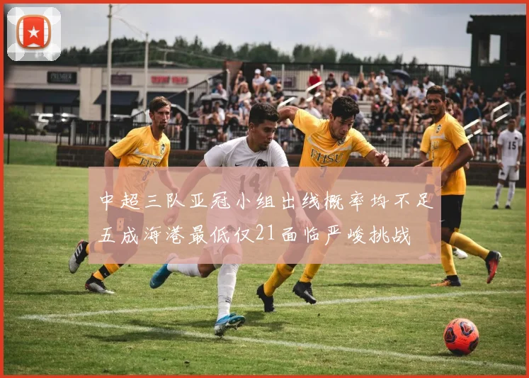 中超三队亚冠小组出线概率均不足五成海港最低仅21面临严峻挑战