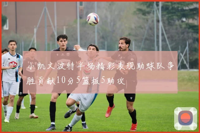 小凯文波特半场精彩表现助球队争胜贡献10分5篮板5助攻