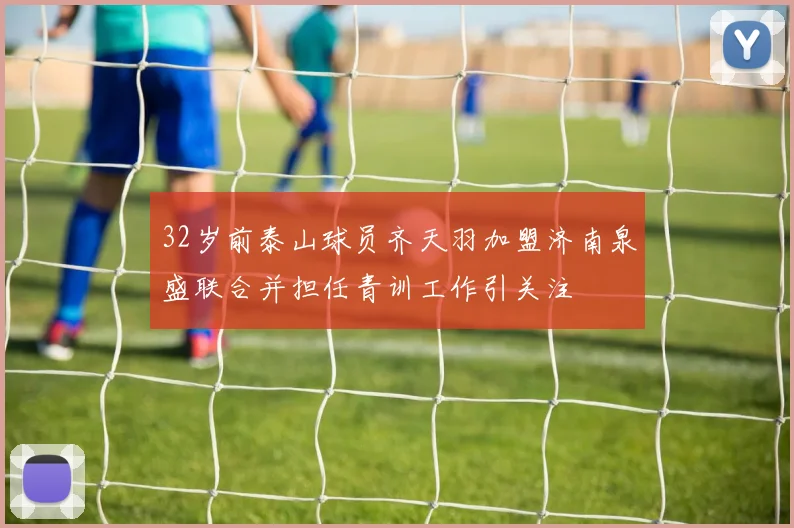 32岁前泰山球员齐天羽加盟济南泉盛联合并担任青训工作引关注
