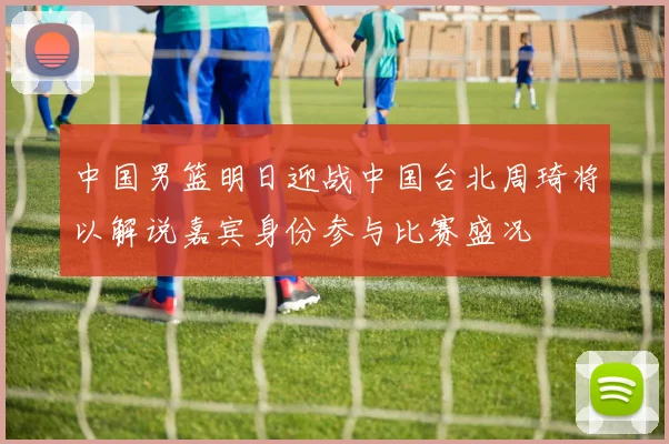 中国男篮明日迎战中国台北周琦将以解说嘉宾身份参与比赛盛况