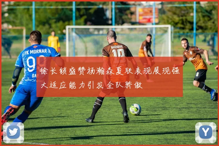 徐长锁盛赞杨瀚森夏联表现展现强大适应能力引发全队骄傲