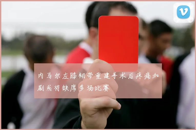 内马尔左膝韧带重建手术后疼痛加剧或将缺席多场比赛