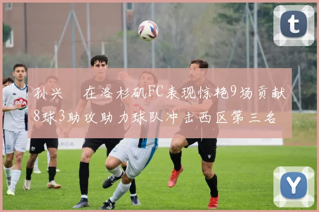 孙兴慜在洛杉矶FC表现惊艳9场贡献8球3助攻助力球队冲击西区第三名