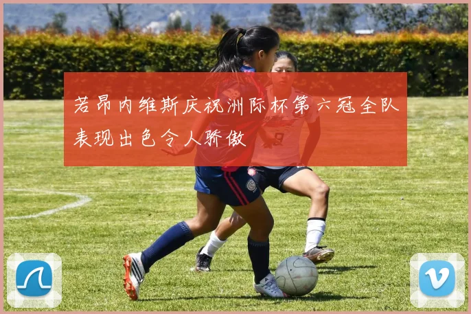 若昂内维斯庆祝洲际杯第六冠全队表现出色令人骄傲