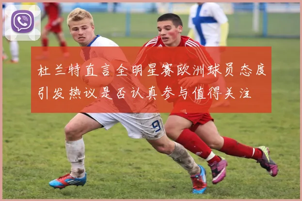 杜兰特直言全明星赛欧洲球员态度引发热议是否认真参与值得关注
