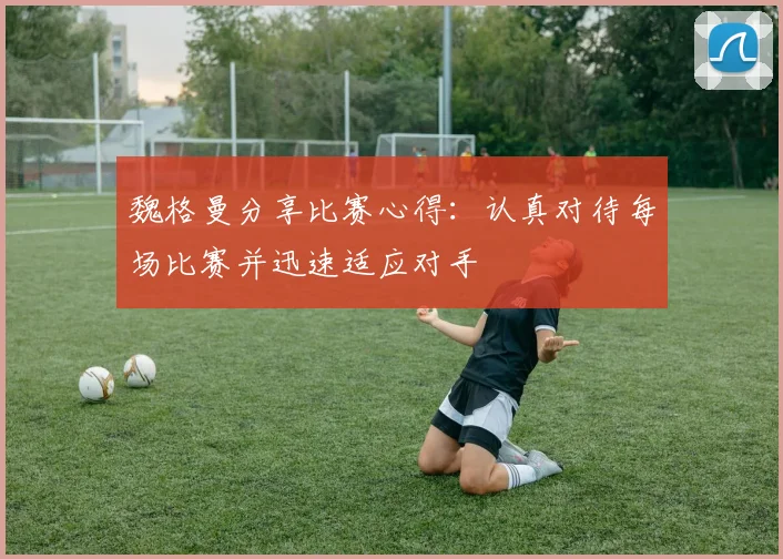 魏格曼分享比赛心得：认真对待每场比赛并迅速适应对手