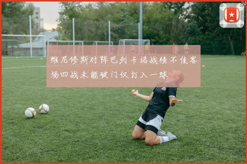 维尼修斯对阵巴列卡诺战绩不佳客场四战未能破门仅打入一球