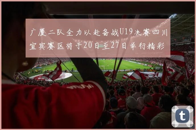 广厦二队全力以赴备战U19决赛四川宜宾赛区将于20日至27日举行精彩对决