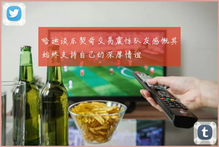 哈迪谈东契奇交易震惊队友感慨其始终支持自己的深厚情谊