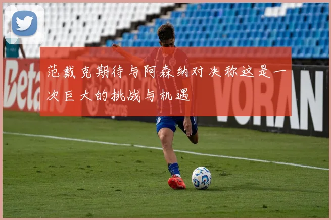 范戴克期待与阿森纳对决称这是一次巨大的挑战与机遇