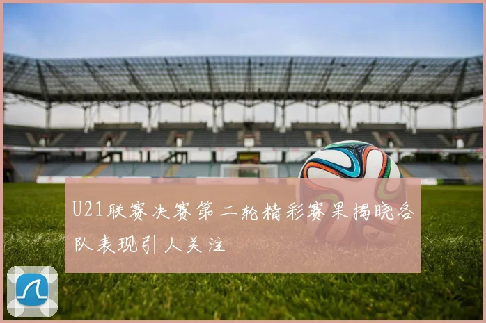 U21联赛决赛第二轮精彩赛果揭晓各队表现引人关注