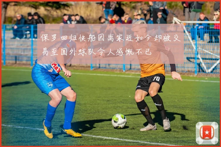 保罗回归快船因离家近如今却被交易至国外球队令人感慨不已