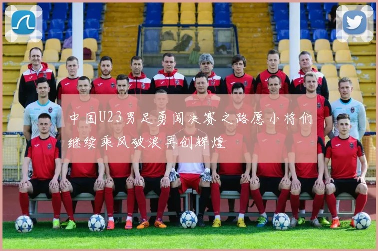 中国U23男足勇闯决赛之路愿小将们继续乘风破浪再创辉煌