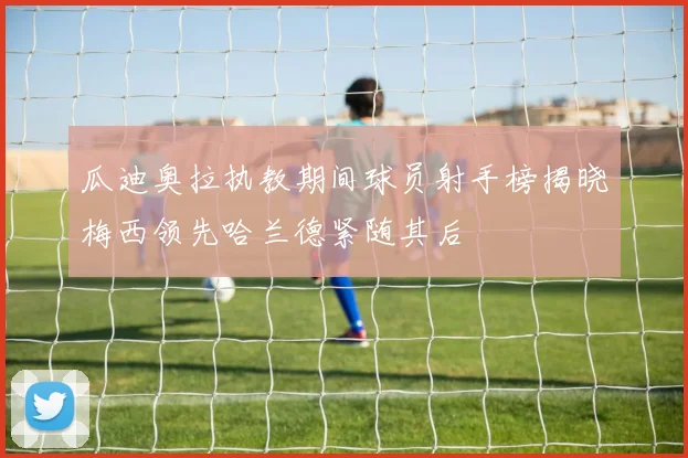 瓜迪奥拉执教期间球员射手榜揭晓梅西领先哈兰德紧随其后