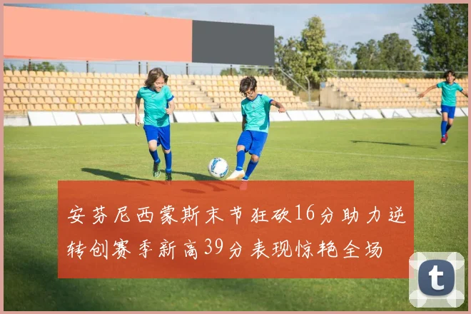 安芬尼西蒙斯末节狂砍16分助力逆转创赛季新高39分表现惊艳全场