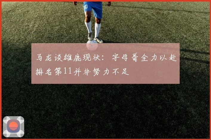 马龙谈雄鹿现状：字母哥全力以赴排名第11并非努力不足