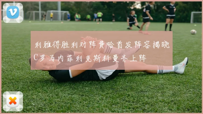 利雅得胜利对阵费哈首发阵容揭晓C罗马内菲利克斯科曼齐上阵