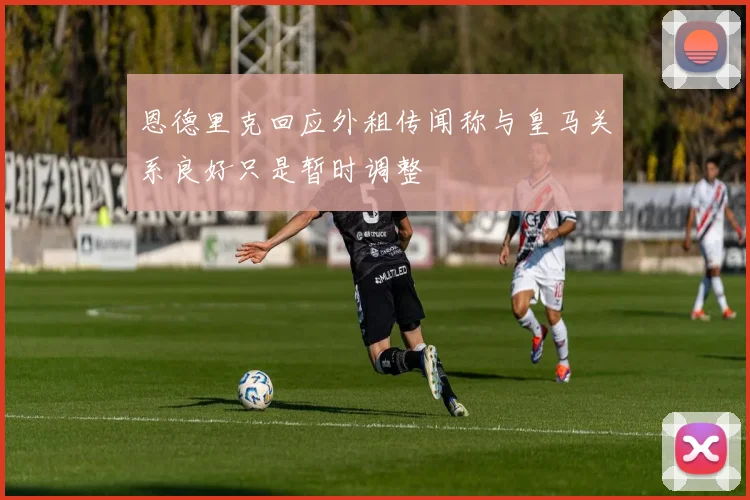 恩德里克回应外租传闻称与皇马关系良好只是暂时调整