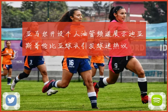 亚马尔开设个人油管频道展示迪亚斯哥伦比亚球衣引发球迷热议