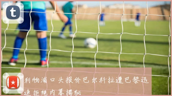 利物浦口头报价巴尔科拉遭巴黎迅速拒绝内幕揭秘