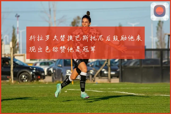 科拉罗夫替换巴斯托尼后鼓励他表现出色称赞他是冠军