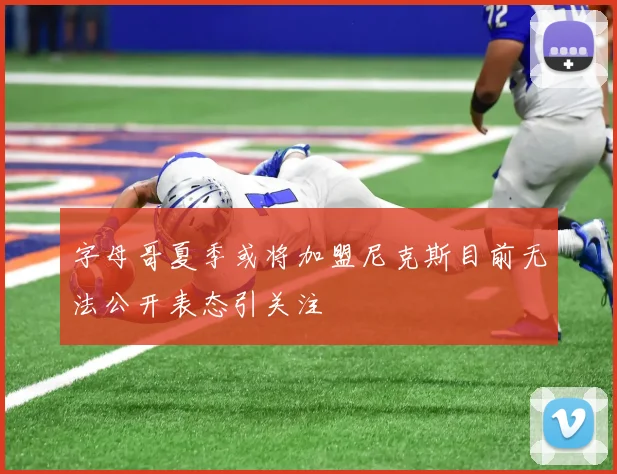 字母哥夏季或将加盟尼克斯目前无法公开表态引关注