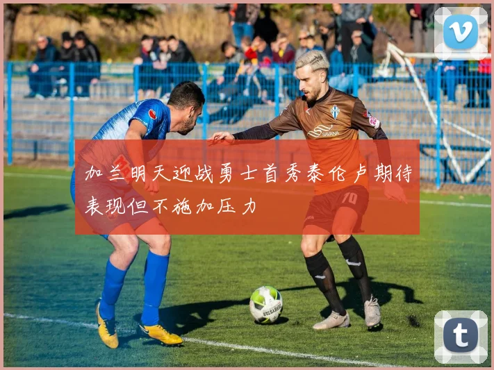 加兰明天迎战勇士首秀泰伦卢期待表现但不施加压力
