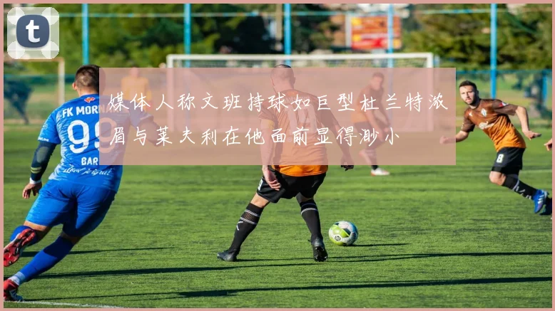 媒体人称文班持球如巨型杜兰特浓眉与莱夫利在他面前显得渺小