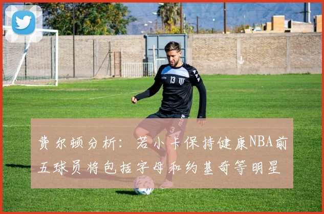 费尔顿分析：若小卡保持健康NBA前五球员将包括字母和约基奇等明星