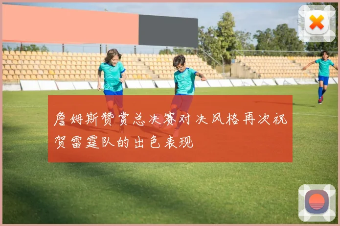 詹姆斯赞赏总决赛对决风格再次祝贺雷霆队的出色表现