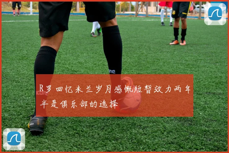 R罗回忆米兰岁月感慨短暂效力两年半是俱乐部的选择
