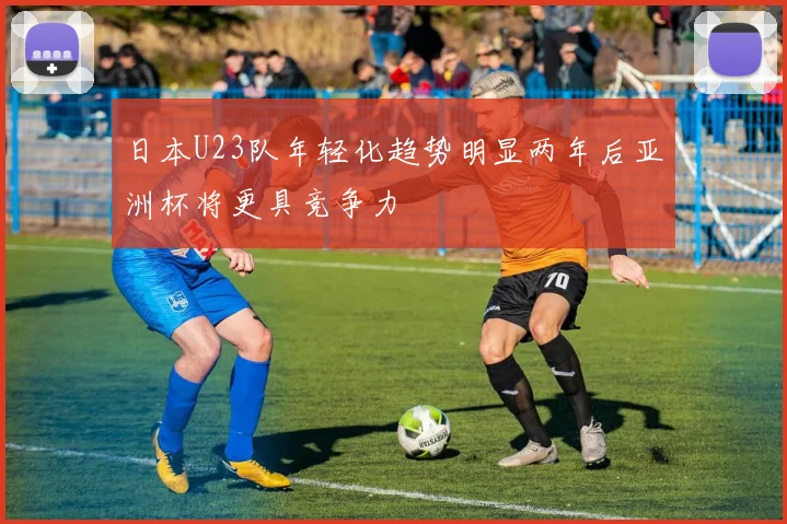 日本U23队年轻化趋势明显两年后亚洲杯将更具竞争力