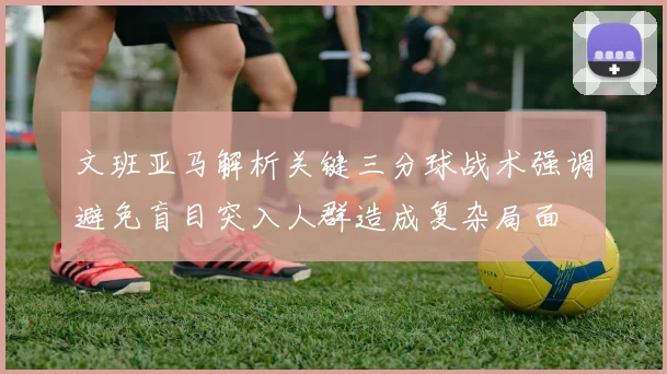 文班亚马解析关键三分球战术强调避免盲目突入人群造成复杂局面